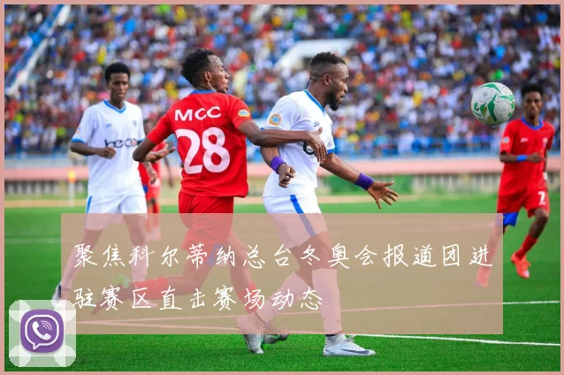 聚焦科尔蒂纳总台冬奥会报道团进驻赛区直击赛场动态