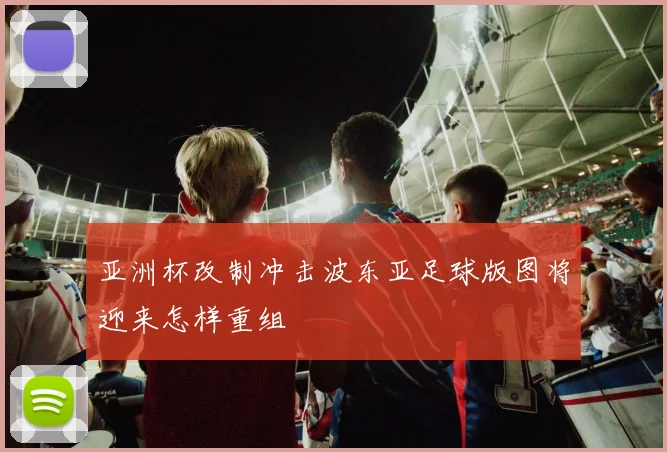 亚洲杯改制冲击波东亚足球版图将迎来怎样重组