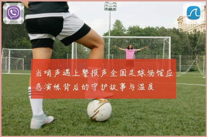 当哨声遇上警报声全国足球场馆应急演练背后的守护故事与温度